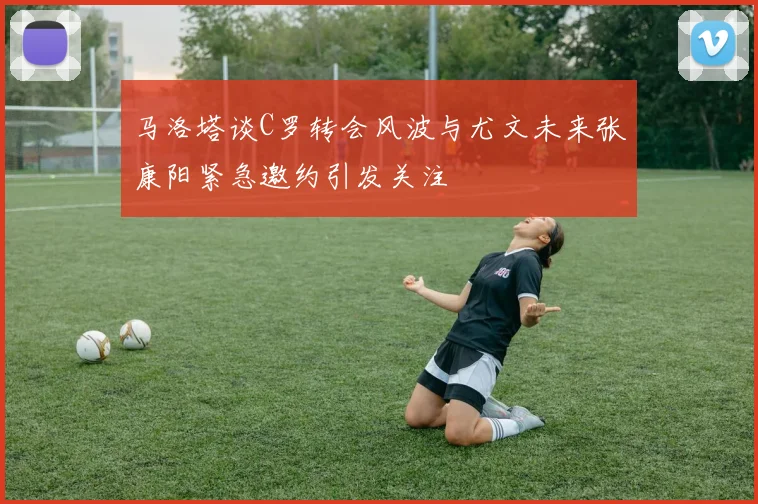 马洛塔谈C罗转会风波与尤文未来张康阳紧急邀约引发关注