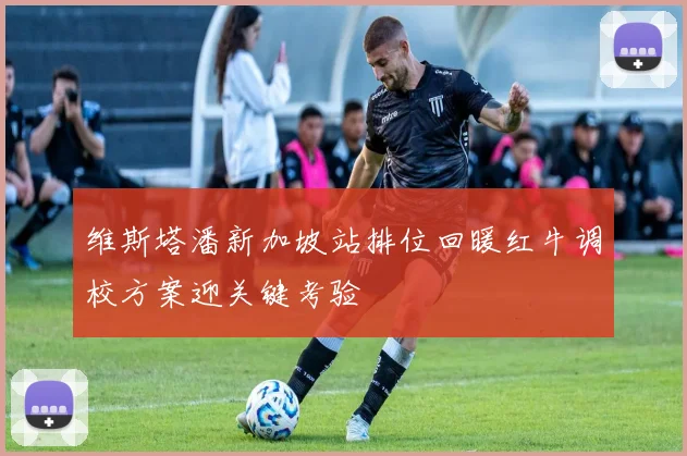 维斯塔潘新加坡站排位回暖红牛调校方案迎关键考验