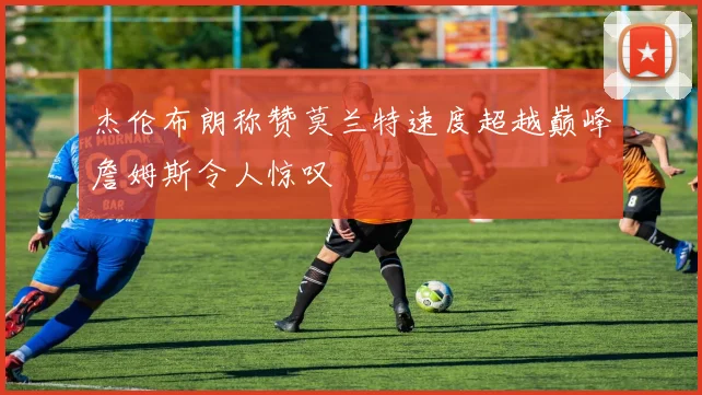 杰伦布朗称赞莫兰特速度超越巅峰詹姆斯令人惊叹