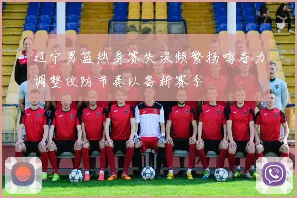 辽宁男篮热身赛失误频繁杨鸣着力调整攻防节奏以备新赛季