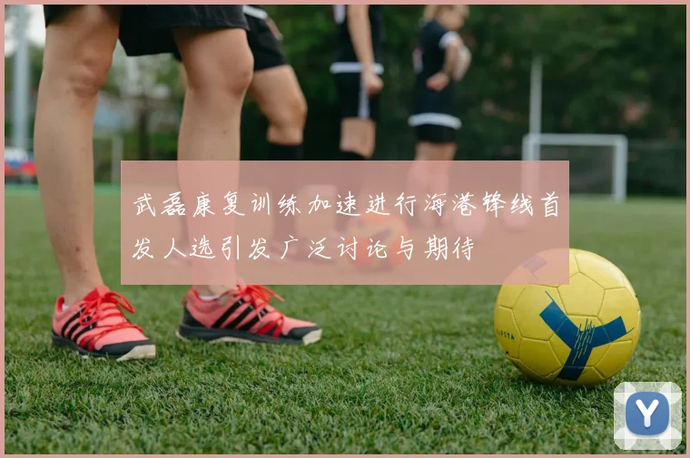 武磊康复训练加速进行海港锋线首发人选引发广泛讨论与期待