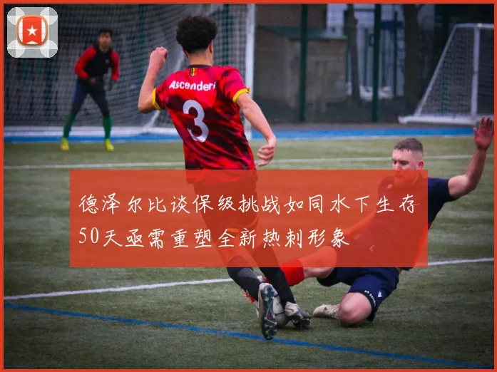 德泽尔比谈保级挑战如同水下生存50天亟需重塑全新热刺形象