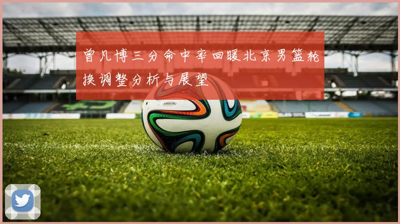 曾凡博三分命中率回暖北京男篮轮换调整分析与展望