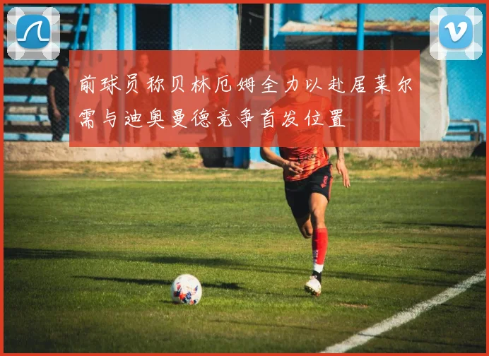前球员称贝林厄姆全力以赴居莱尔需与迪奥曼德竞争首发位置